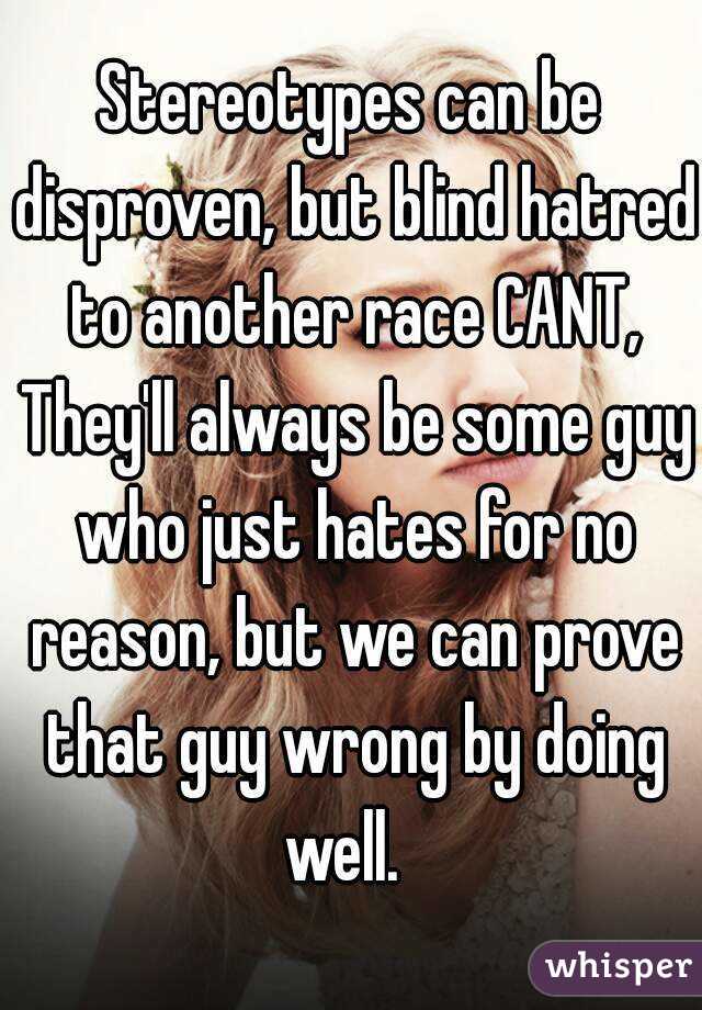 Stereotypes can be disproven, but blind hatred to another race CANT, They'll always be some guy who just hates for no reason, but we can prove that guy wrong by doing well.  