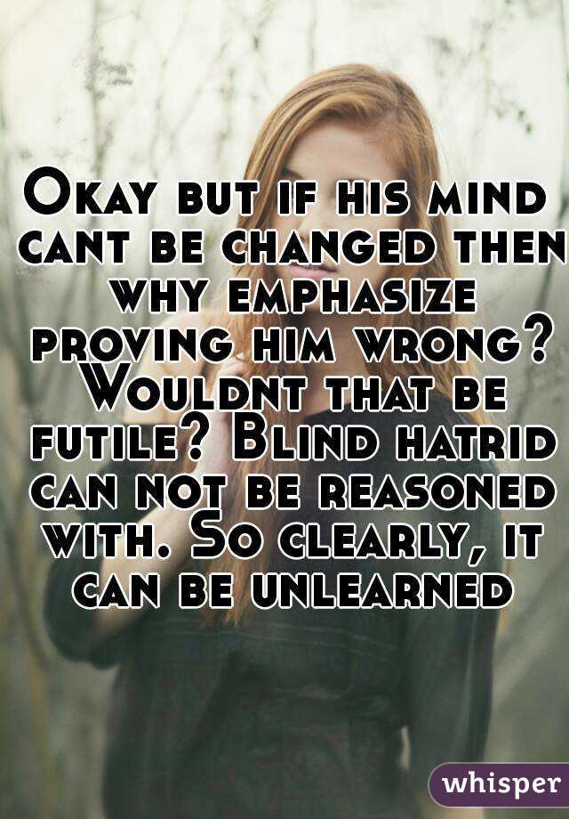 Okay but if his mind cant be changed then why emphasize proving him wrong? Wouldnt that be futile? Blind hatrid can not be reasoned with. So clearly, it can be unlearned