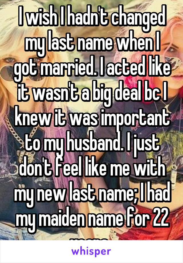 I wish I hadn't changed my last name when I got married. I acted like it wasn't a big deal bc I knew it was important to my husband. I just don't feel like me with my new last name; I had my maiden name for 22 years. 