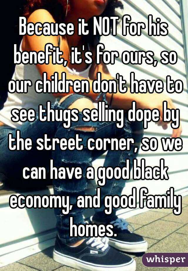 Because it NOT for his benefit, it's for ours, so our children don't have to see thugs selling dope by the street corner, so we can have a good black economy, and good family homes. 