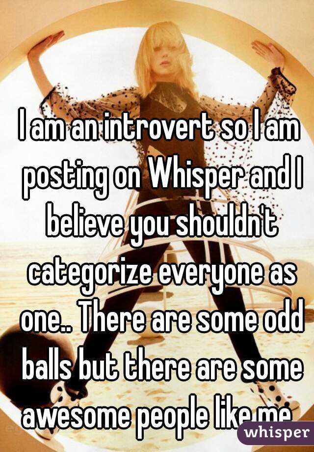 I am an introvert so I am posting on Whisper and I believe you shouldn't categorize everyone as one.. There are some odd balls but there are some awesome people like me..