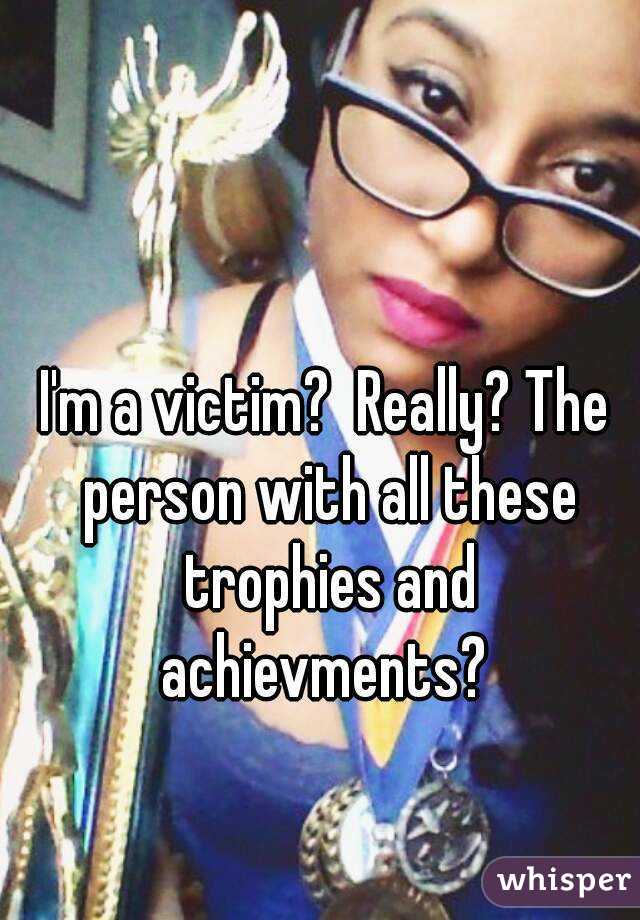 I'm a victim?  Really? The person with all these trophies and achievments? 