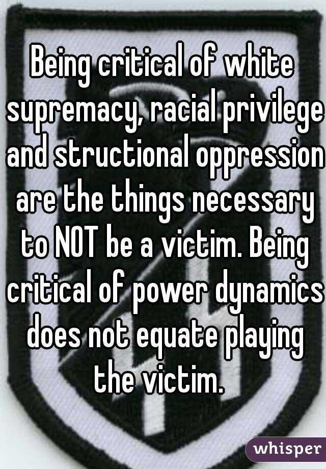 Being critical of white supremacy, racial privilege and structional oppression are the things necessary to NOT be a victim. Being critical of power dynamics does not equate playing the victim.  