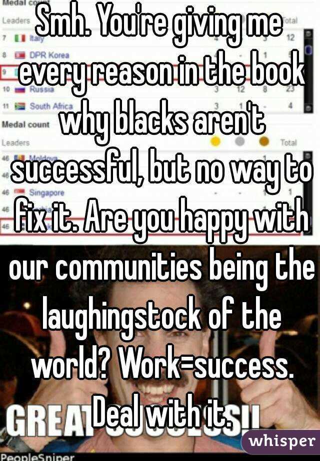 Smh. You're giving me every reason in the book why blacks aren't successful, but no way to fix it. Are you happy with our communities being the laughingstock of the world? Work=success. Deal with it.