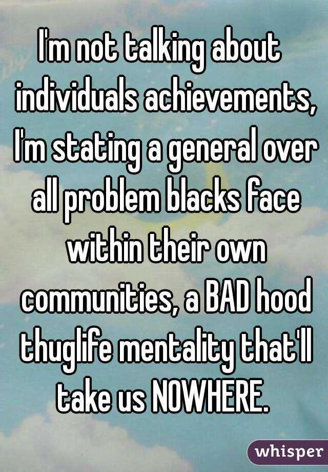 I'm not talking about  individuals achievements, I'm stating a general over all problem blacks face within their own communities, a BAD hood thuglife mentality that'll take us NOWHERE. 