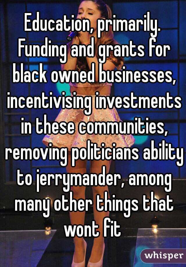 Education, primarily. Funding and grants for black owned businesses, incentivising investments in these communities, removing politicians ability to jerrymander, among many other things that wont fit 