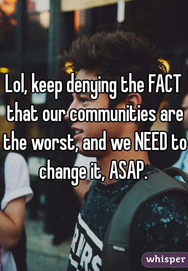 Lol, keep denying the FACT that our communities are the worst, and we NEED to change it, ASAP. 