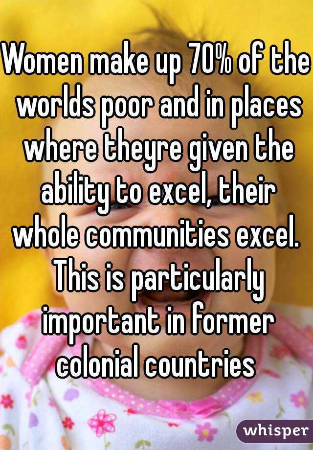 Women make up 70% of the worlds poor and in places where theyre given the ability to excel, their whole communities excel.  This is particularly important in former colonial countries 