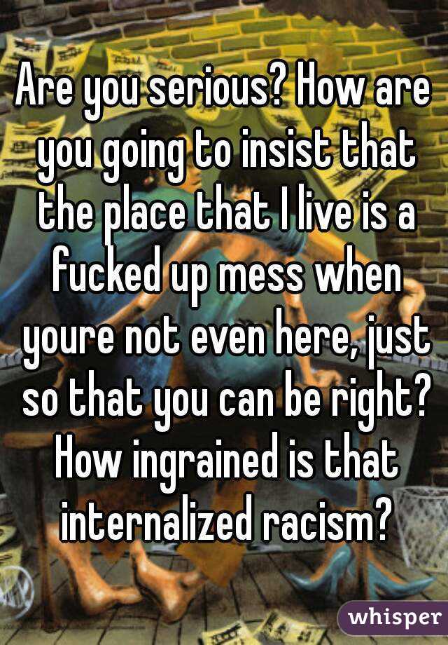 Are you serious? How are you going to insist that the place that I live is a fucked up mess when youre not even here, just so that you can be right? How ingrained is that internalized racism?