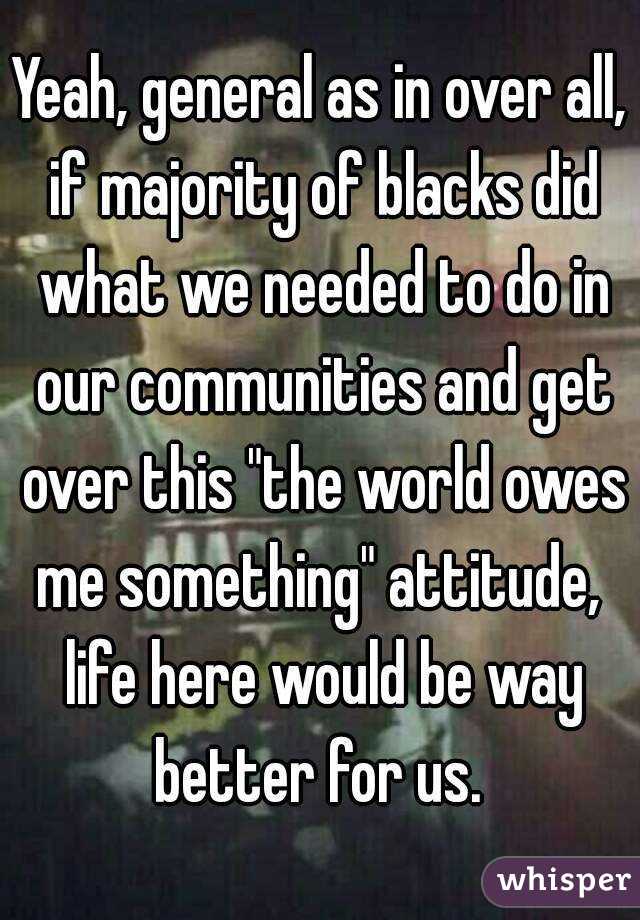 Yeah, general as in over all, if majority of blacks did what we needed to do in our communities and get over this "the world owes me something" attitude,  life here would be way better for us. 