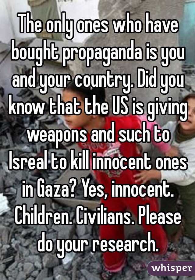 The only ones who have bought propaganda is you and your country. Did you know that the US is giving weapons and such to Isreal to kill innocent ones in Gaza? Yes, innocent. Children. Civilians. Please do your research.