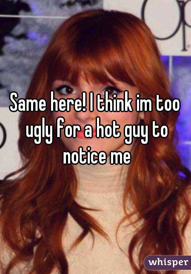 Same here! I think im too ugly for a hot guy to notice me