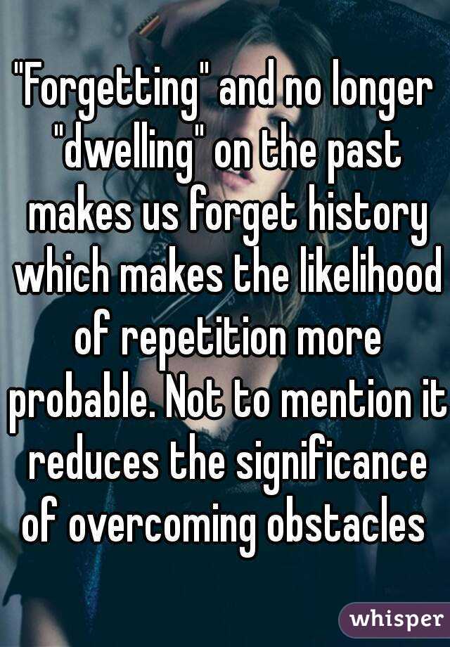 "Forgetting" and no longer "dwelling" on the past makes us forget history which makes the likelihood of repetition more probable. Not to mention it reduces the significance of overcoming obstacles 