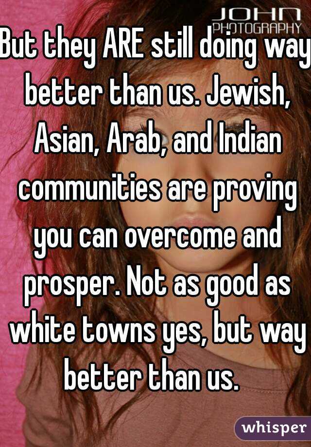 But they ARE still doing way better than us. Jewish, Asian, Arab, and Indian communities are proving you can overcome and prosper. Not as good as white towns yes, but way better than us.  