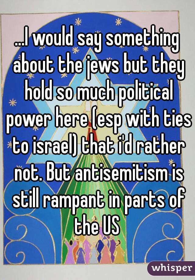 ...I would say something about the jews but they hold so much political power here (esp with ties to israel) that i'd rather not. But antisemitism is still rampant in parts of the US 