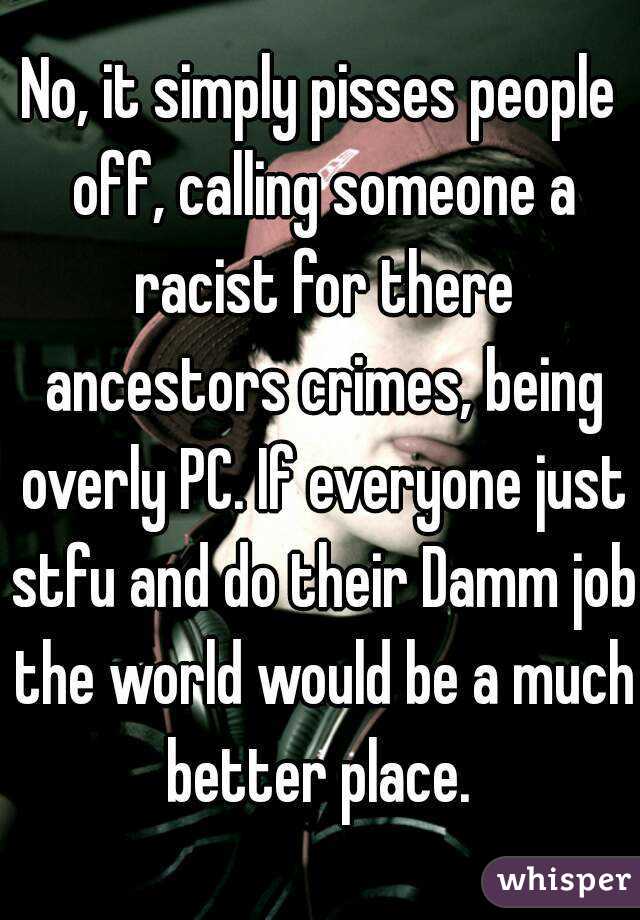 No, it simply pisses people off, calling someone a racist for there ancestors crimes, being overly PC. If everyone just stfu and do their Damm job the world would be a much better place. 