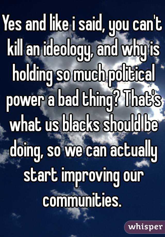 Yes and like i said, you can't kill an ideology, and why is holding so much political power a bad thing? That's what us blacks should be doing, so we can actually start improving our communities. 