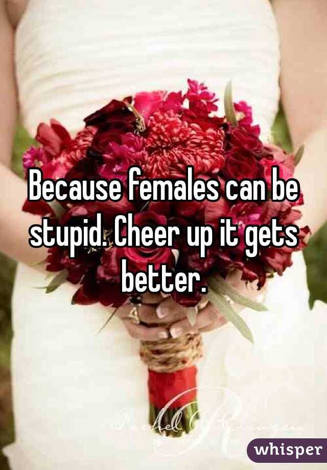 Because females can be stupid. Cheer up it gets better. 