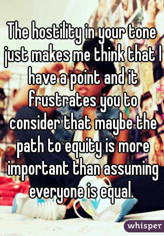 The hostility in your tone just makes me think that I have a point and it frustrates you to consider that maybe the path to equity is more important than assuming everyone is equal. 