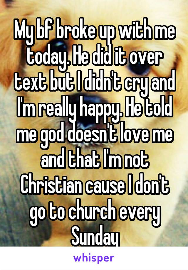 My bf broke up with me today. He did it over text but I didn't cry and I'm really happy. He told me god doesn't love me and that I'm not Christian cause I don't go to church every Sunday