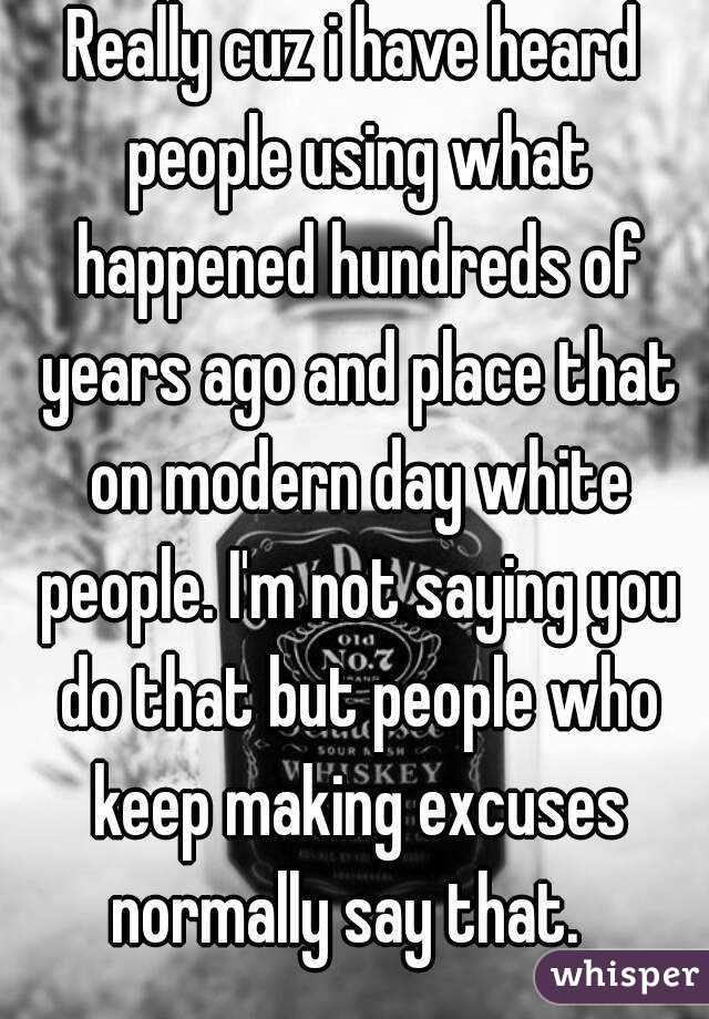 Really cuz i have heard people using what happened hundreds of years ago and place that on modern day white people. I'm not saying you do that but people who keep making excuses normally say that.  