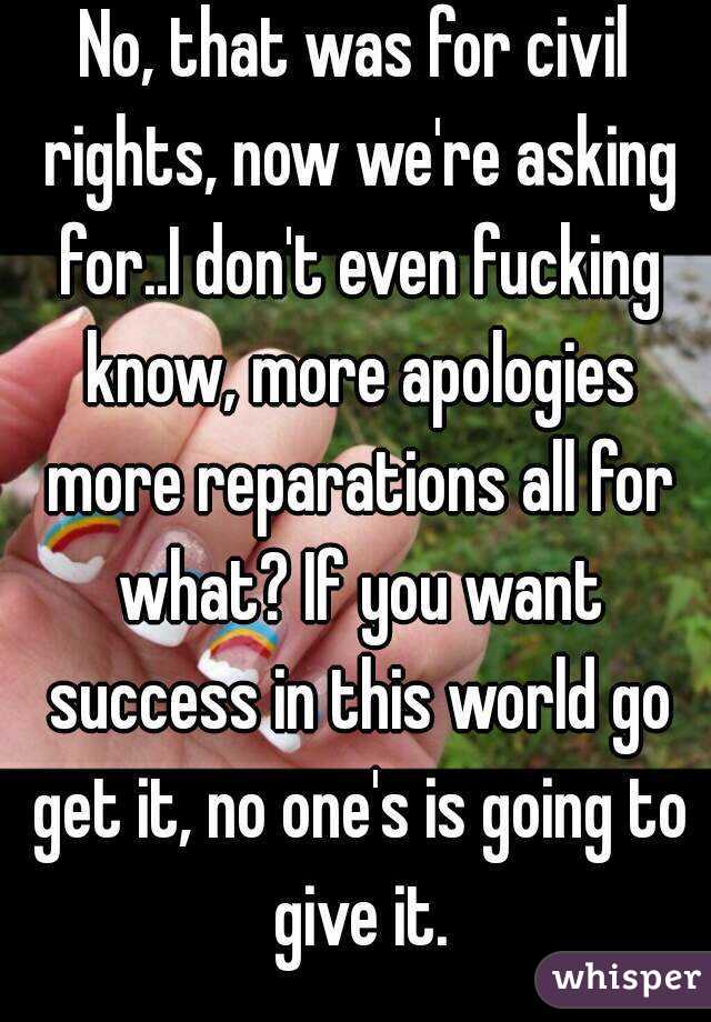 No, that was for civil rights, now we're asking for..I don't even fucking know, more apologies more reparations all for what? If you want success in this world go get it, no one's is going to give it.