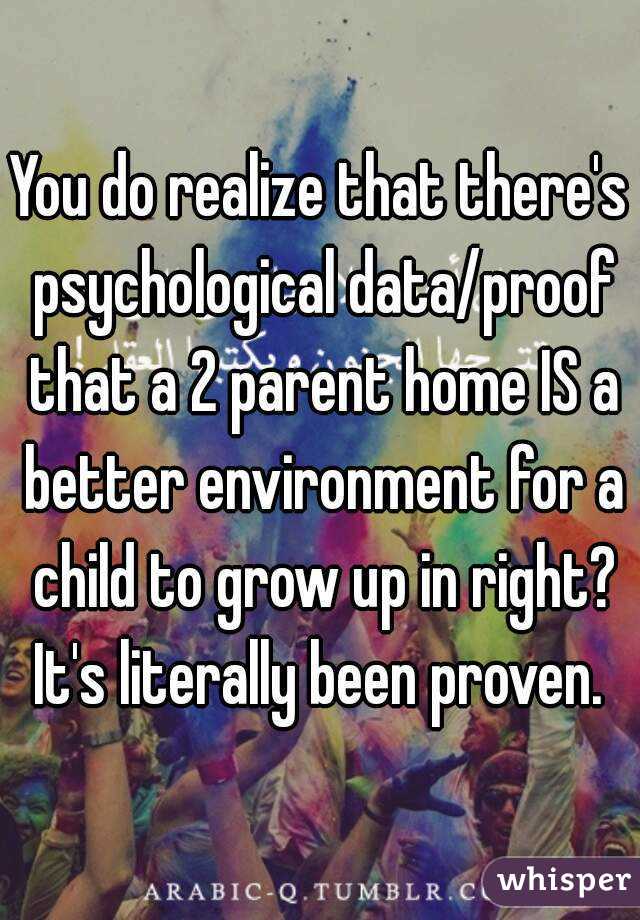 You do realize that there's psychological data/proof that a 2 parent home IS a better environment for a child to grow up in right? It's literally been proven. 