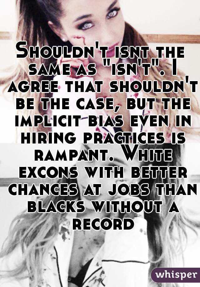 Shouldn't isnt the same as "isn't". I agree that shouldn't be the case, but the implicit bias even in hiring practices is rampant. White excons with better chances at jobs than blacks without a record