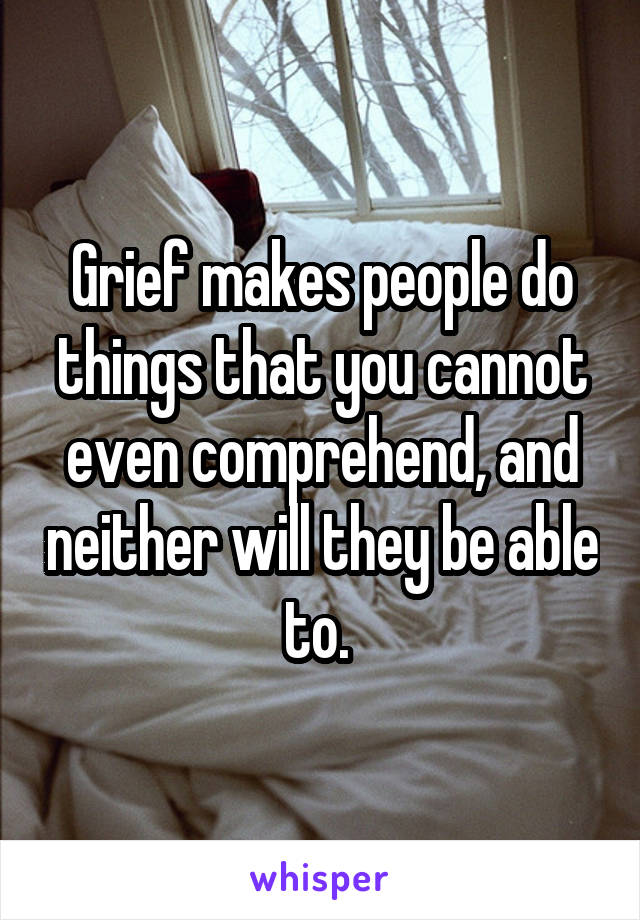 Grief makes people do things that you cannot even comprehend, and neither will they be able to. 