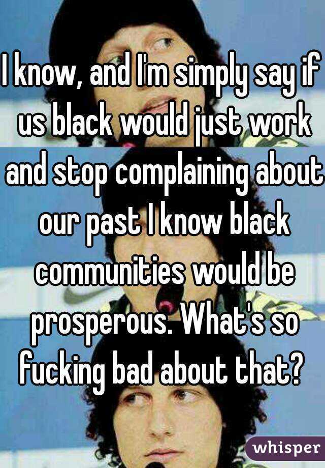 I know, and I'm simply say if us black would just work and stop complaining about our past I know black communities would be prosperous. What's so fucking bad about that? 