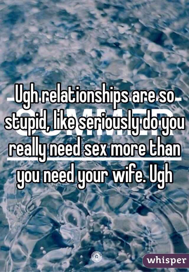 Ugh relationships are so stupid, like seriously do you really need sex more than you need your wife. Ugh