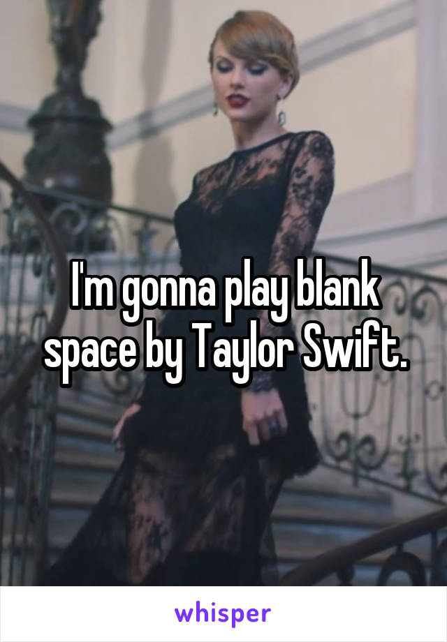 I'm gonna play blank space by Taylor Swift.