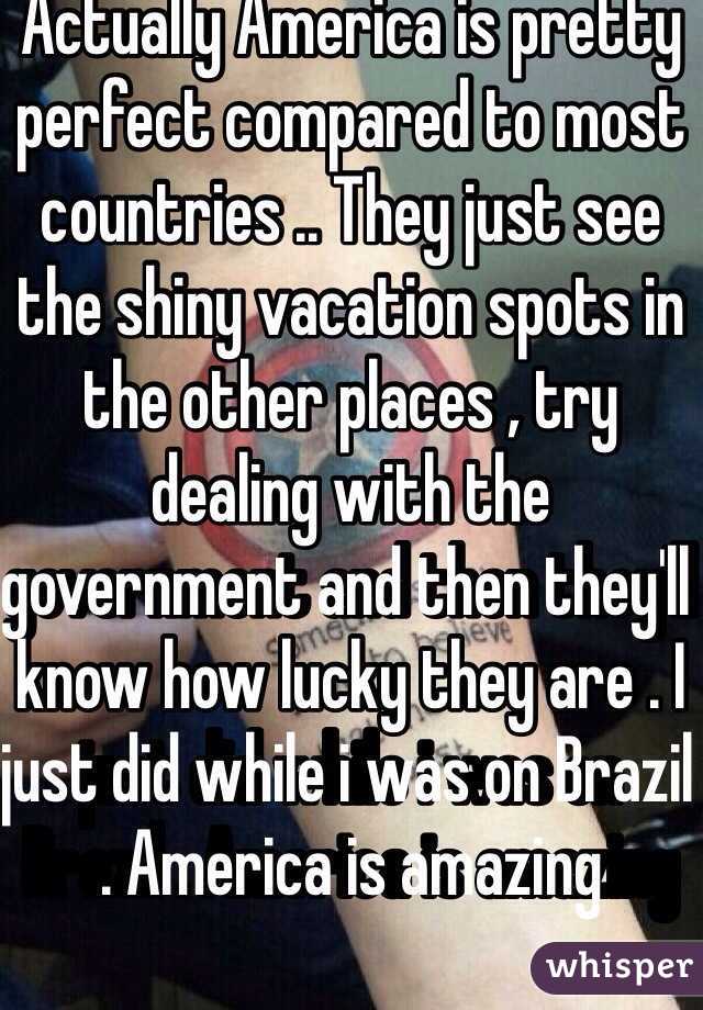Actually America is pretty perfect compared to most countries .. They just see the shiny vacation spots in the other places , try dealing with the government and then they'll know how lucky they are . I just did while i was on Brazil . America is amazing 