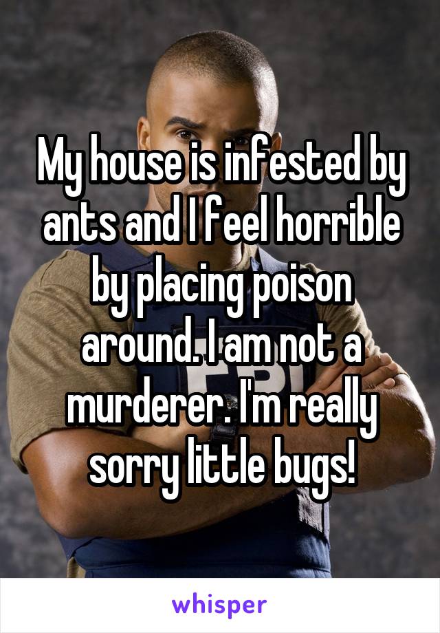 My house is infested by ants and I feel horrible by placing poison around. I am not a murderer. I'm really sorry little bugs!