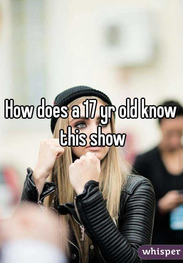 How does a 17 yr old know this show