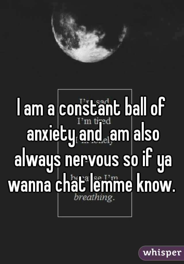 I am a constant ball of anxiety and  am also always nervous so if ya wanna chat lemme know. 