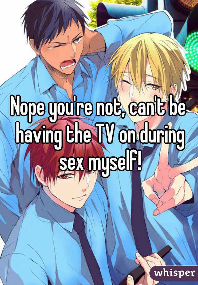 Nope you're not, can't be having the TV on during sex myself!