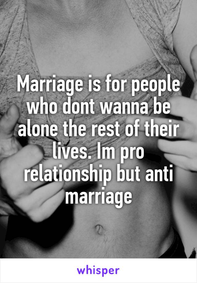 Marriage is for people who dont wanna be alone the rest of their lives. Im pro relationship but anti marriage