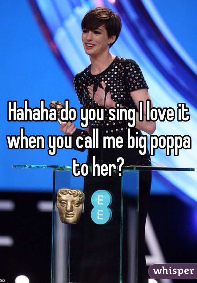 Hahaha do you sing I love it when you call me big poppa to her?