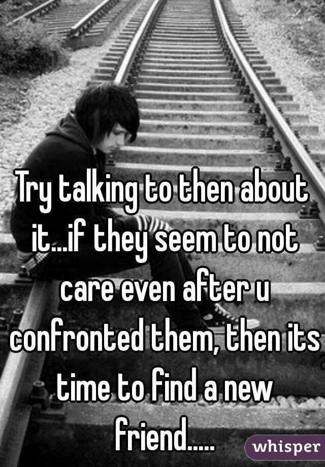 Try talking to then about it...if they seem to not care even after u confronted them, then its time to find a new friend.....