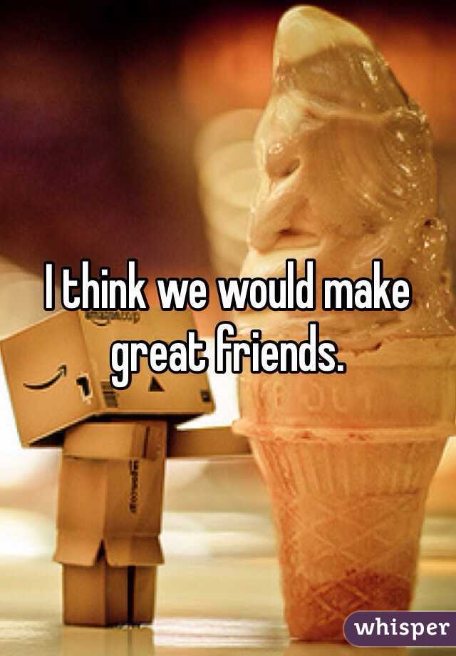 I think we would make great friends.