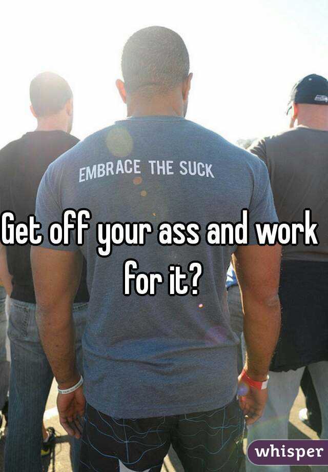 Get off your ass and work for it?