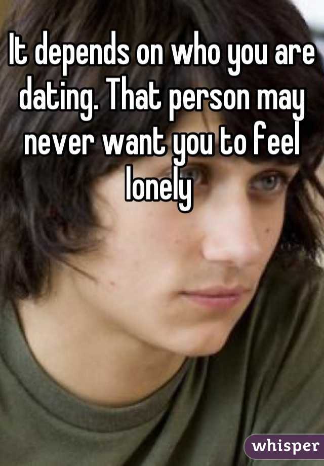 It depends on who you are dating. That person may never want you to feel lonely 