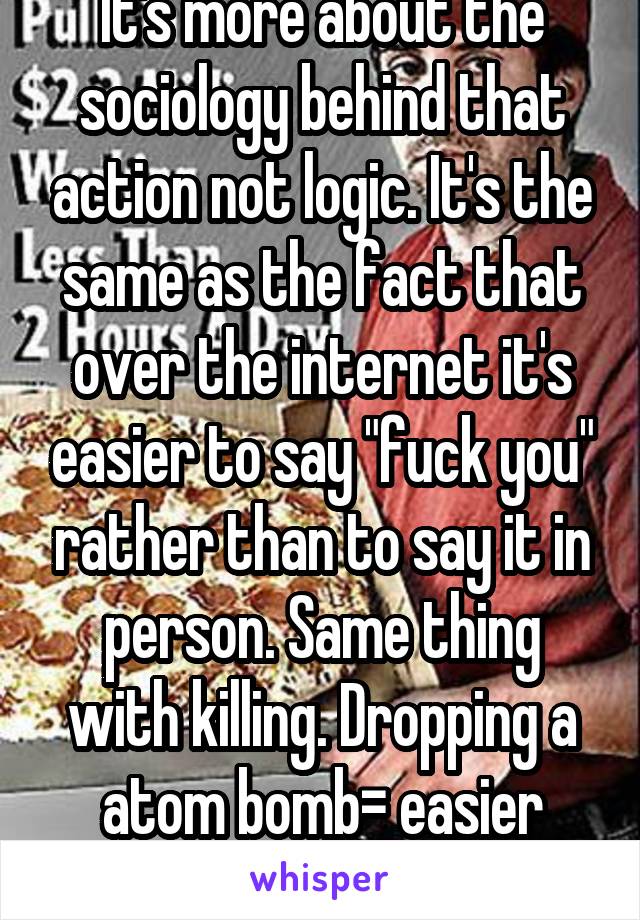 It's more about the sociology behind that action not logic. It's the same as the fact that over the internet it's easier to say "fuck you" rather than to say it in person. Same thing with killing. Dropping a atom bomb= easier than hand killi