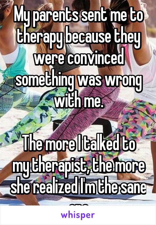 My parents sent me to therapy because they were convinced something was wrong with me.

The more I talked to my therapist, the more she realized I'm the sane one
