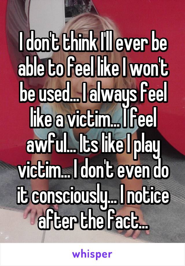 I don't think I'll ever be able to feel like I won't be used... I always feel like a victim... I feel awful... Its like I play victim... I don't even do it consciously... I notice after the fact...