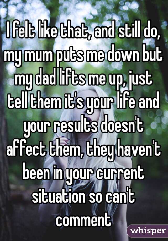 I felt like that, and still do, my mum puts me down but my dad lifts me up, just tell them it's your life and your results doesn't affect them, they haven't been in your current situation so can't comment