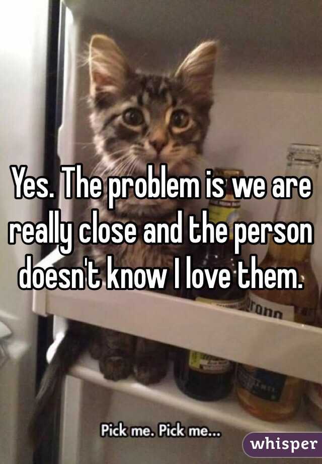 Yes. The problem is we are really close and the person doesn't know I love them.