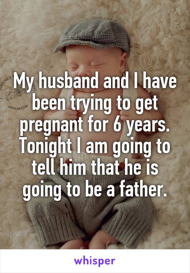 My husband and I have been trying to get pregnant for 6 years. Tonight I am going to tell him that he is going to be a father.