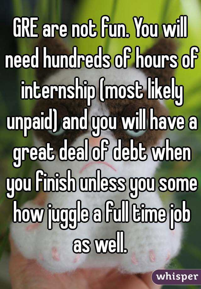 GRE are not fun. You will need hundreds of hours of internship (most likely unpaid) and you will have a great deal of debt when you finish unless you some how juggle a full time job as well. 